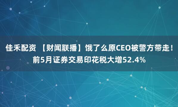 佳禾配资 【财闻联播】饿了么原CEO被警方带走！前5月证券交易印花税大增52.4%