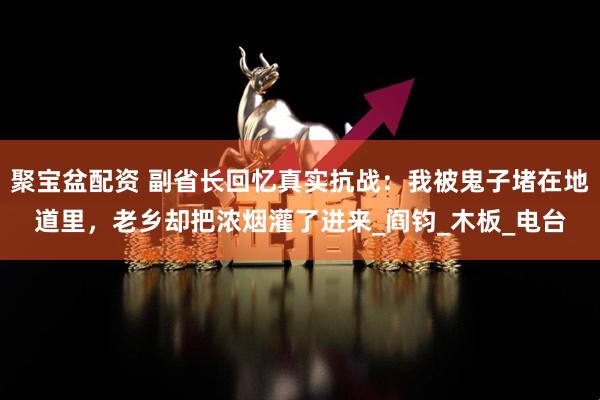 聚宝盆配资 副省长回忆真实抗战：我被鬼子堵在地道里，老乡却把浓烟灌了进来_阎钧_木板_电台