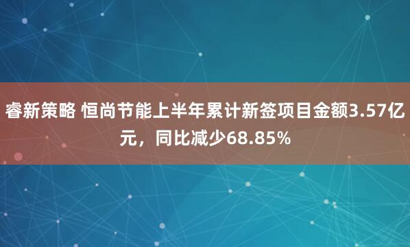 睿新策略 恒尚节能上半年累计新签项目金额3.57亿元，同比减少68.85%