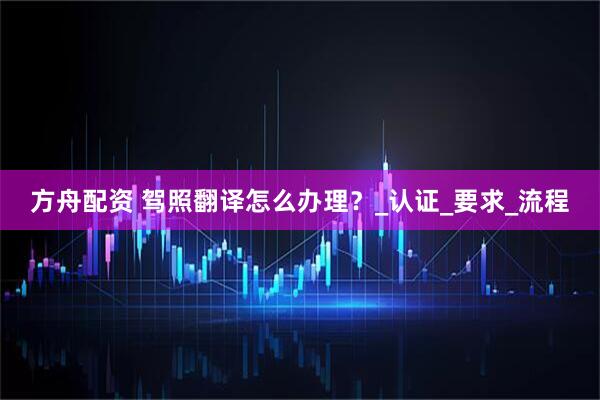 方舟配资 驾照翻译怎么办理？_认证_要求_流程