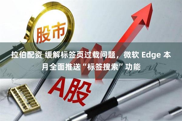 拉伯配资 缓解标签页过载问题，微软 Edge 本月全面推送“标签搜索”功能