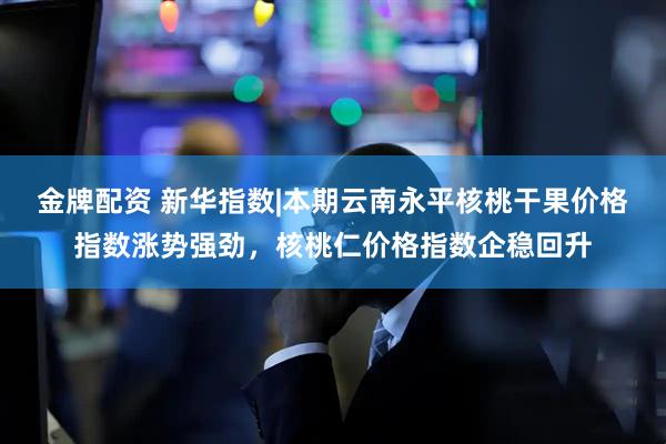 金牌配资 新华指数|本期云南永平核桃干果价格指数涨势强劲，核桃仁价格指数企稳回升