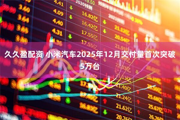 久久盈配资 小米汽车2025年12月交付量首次突破5万台