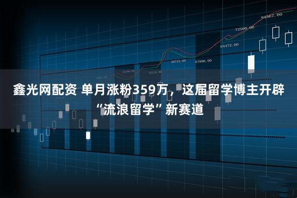 鑫光网配资 单月涨粉359万，这届留学博主开辟“流浪留学”新赛道