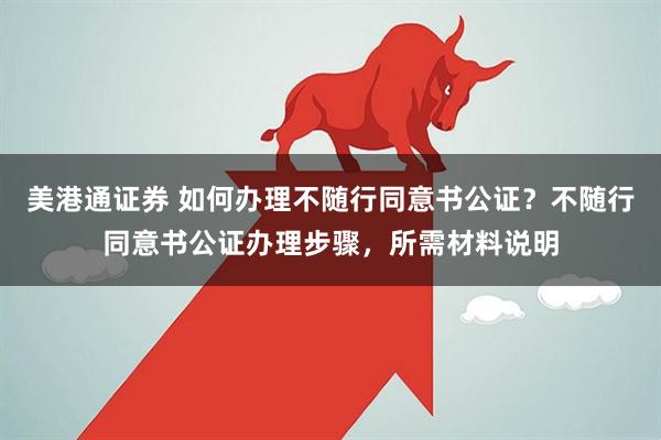 美港通证券 如何办理不随行同意书公证？不随行同意书公证办理步骤，所需材料说明
